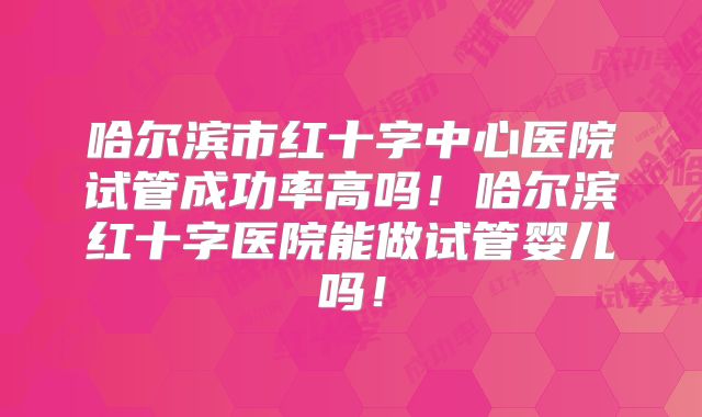 哈尔滨市红十字中心医院试管成功率高吗!哈尔滨红十字医院能做试管婴儿吗!