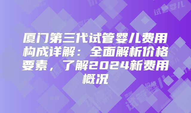 厦门第三代试管婴儿费用构成详解：全面解析价格要素，了解2024新费用概况