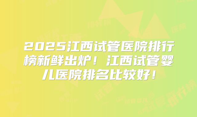 2025江西试管医院排行榜新鲜出炉！江西试管婴儿医院排名比较好！