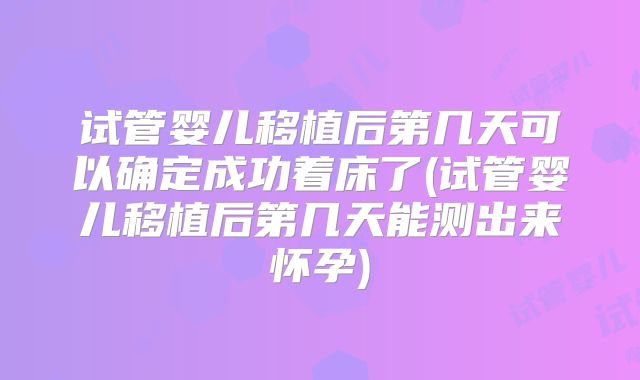 试管婴儿移植后第几天可以确定成功着床了(试管婴儿移植后第几天能测出来怀孕)