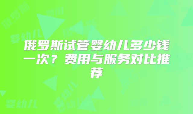 俄罗斯试管婴幼儿多少钱一次?费用与服务对比推荐