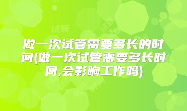 做一次试管需要多长的时间(做一次试管需要多长时间,会影响工作吗)