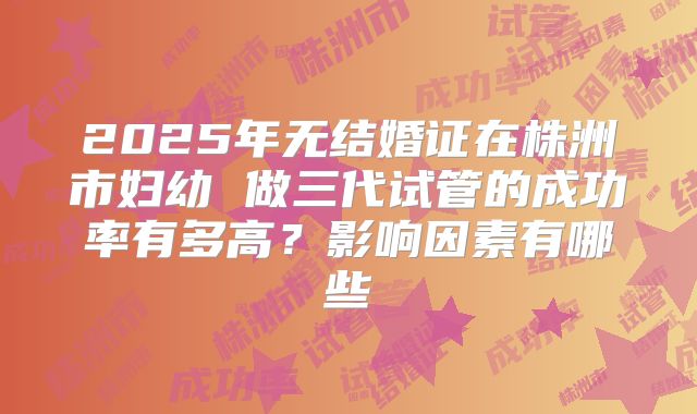 2025年无结婚证在株洲市妇幼 做三代试管的成功率有多高？影响因素有哪些