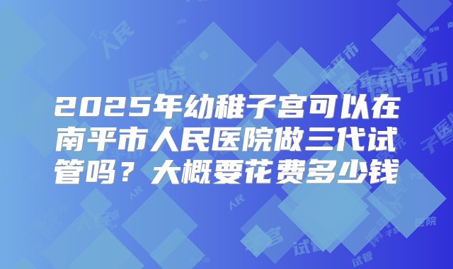 2025年幼稚子宫可以在南平市人民医院做三代试管吗?大概要花费多少钱
