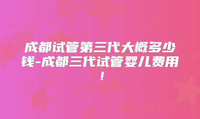 成都试管第三代大概多少钱-成都三代试管婴儿费用!