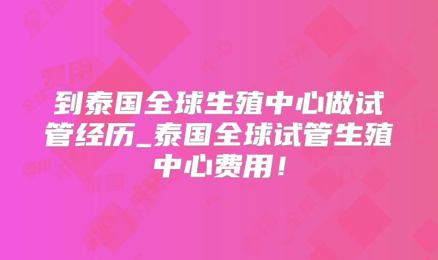 到泰国全球生殖中心做试管经历_泰国全球试管生殖中心费用！
