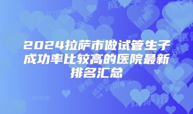 2024拉萨市做试管生子成功率比较高的医院最新排名汇总