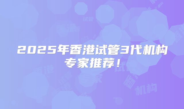 2025年香港试管3代机构专家推荐!