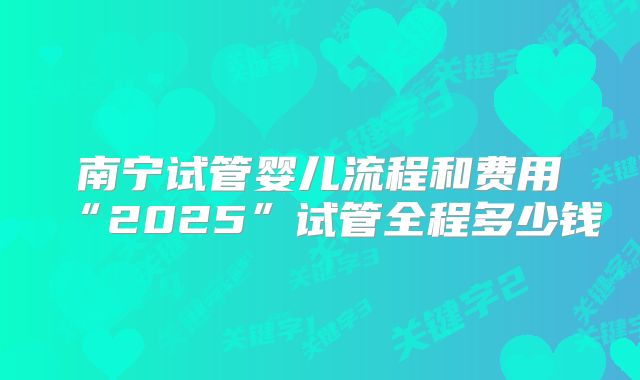 南宁试管婴儿流程和费用“2025”试管全程多少钱