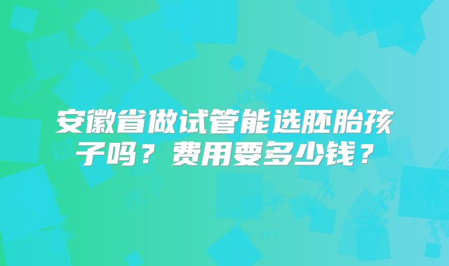 安徽省做试管能选胚胎孩子吗？费用要多少钱？