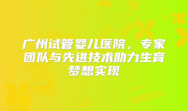 广州试管婴儿医院，专家团队与先进技术助力生育梦想实现