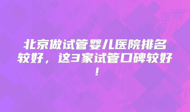 北京做试管婴儿医院排名较好,这3家试管口碑较好!