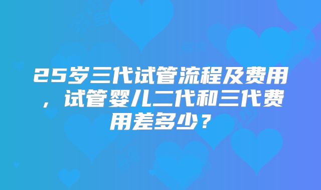 25岁三代试管流程及费用，试管婴儿二代和三代费用差多少？