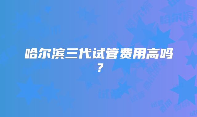 哈尔滨三代试管费用高吗?