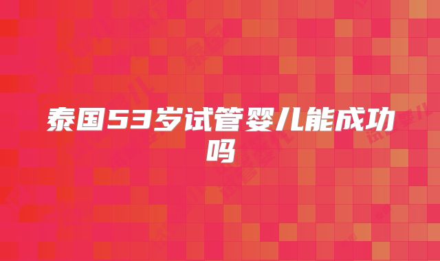 泰国53岁试管婴儿能成功吗