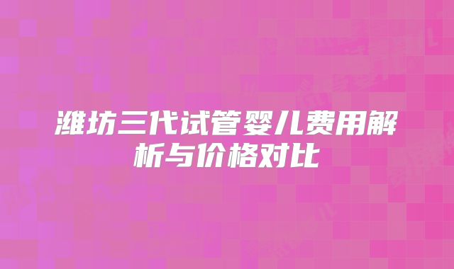 潍坊三代试管婴儿费用解析与价格对比