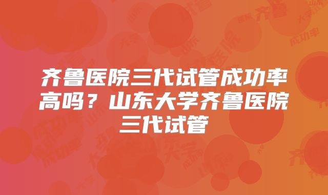 齐鲁医院三代试管成功率高吗?山东大学齐鲁医院三代试管