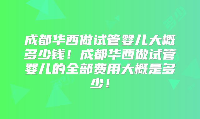 成都华西做试管婴儿大概多少钱！成都华西做试管婴儿的全部费用大概是多少！