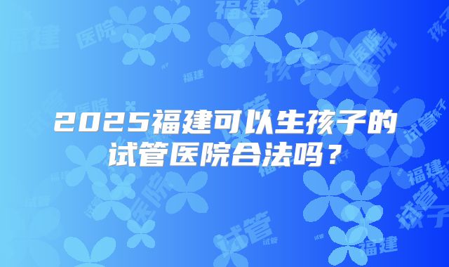 2025福建可以生孩子的试管医院合法吗？