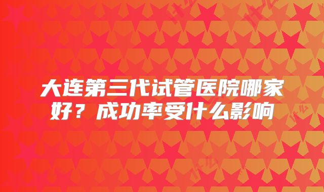 大连第三代试管医院哪家好？成功率受什么影响