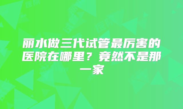 丽水做三代试管最厉害的医院在哪里?竟然不是那一家