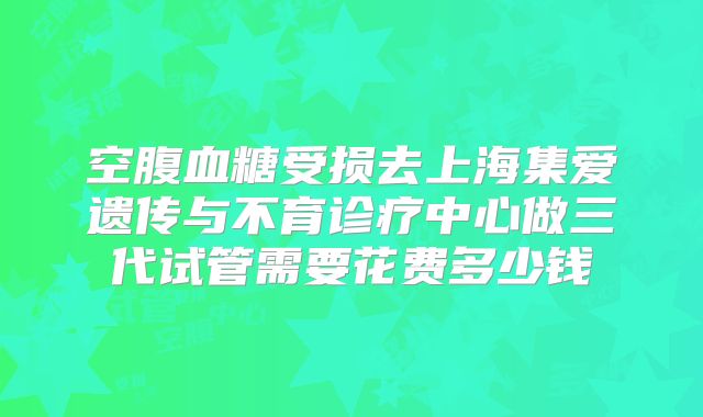 空腹血糖受损去上海集爱遗传与不育诊疗中心做三代试管需要花费多少钱