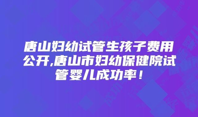 唐山妇幼试管生孩子费用公开,唐山市妇幼保健院试管婴儿成功率!