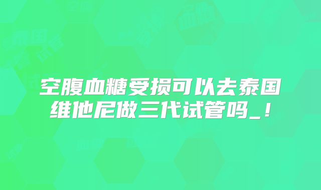 空腹血糖受损可以去泰国维他尼做三代试管吗_!