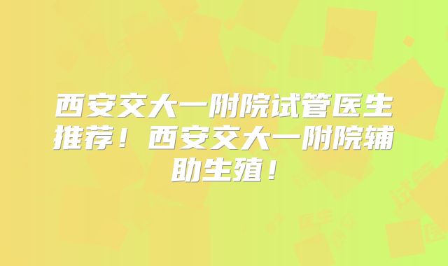 西安交大一附院试管医生推荐！西安交大一附院辅助生殖！