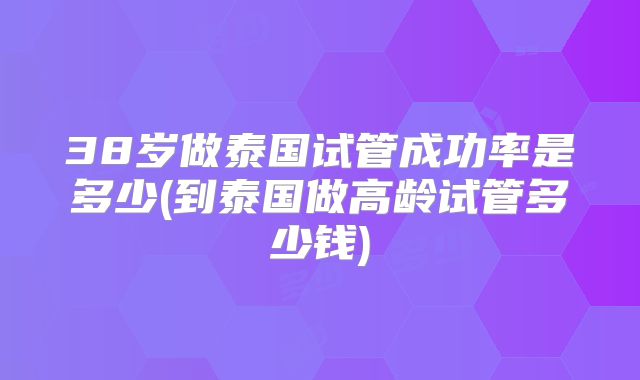 38岁做泰国试管成功率是多少(到泰国做高龄试管多少钱)
