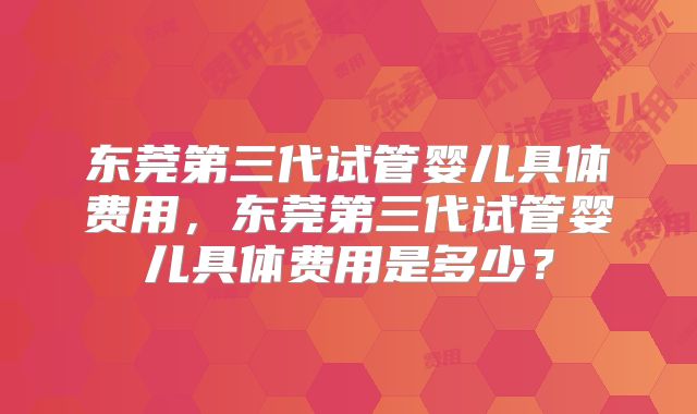 东莞第三代试管婴儿具体费用,东莞第三代试管婴儿具体费用是多少?