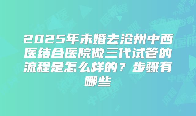 2025年未婚去沧州中西医结合医院做三代试管的流程是怎么样的？步骤有哪些