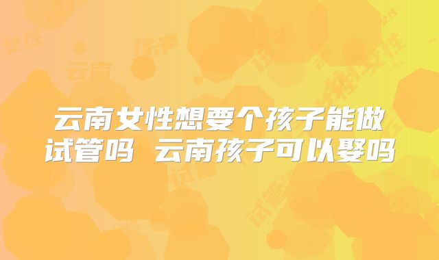 云南女性想要个孩子能做试管吗 云南孩子可以娶吗