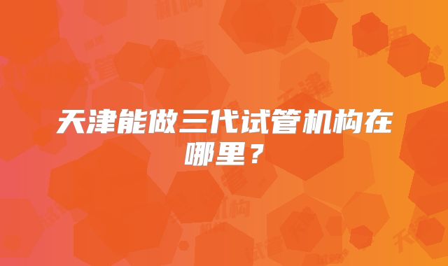天津能做三代试管机构在哪里？