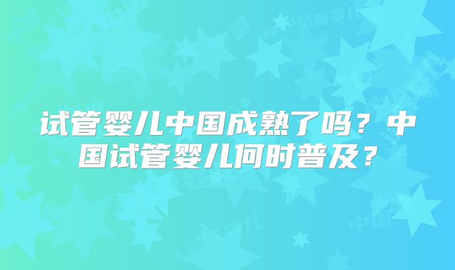 试管婴儿中国成熟了吗？中国试管婴儿何时普及？