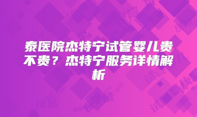 泰医院杰特宁试管婴儿贵不贵？杰特宁服务详情解析