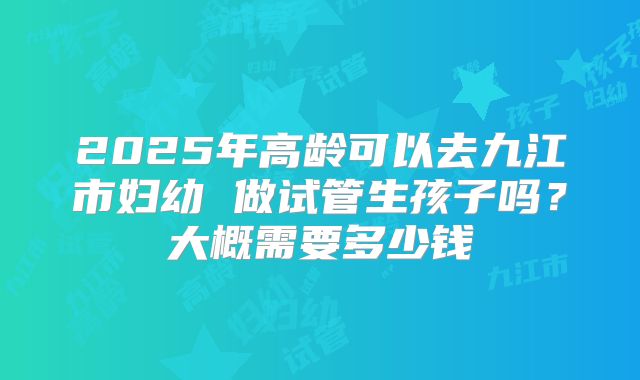 2025年高龄可以去九江市妇幼 做试管生孩子吗?大概需要多少钱