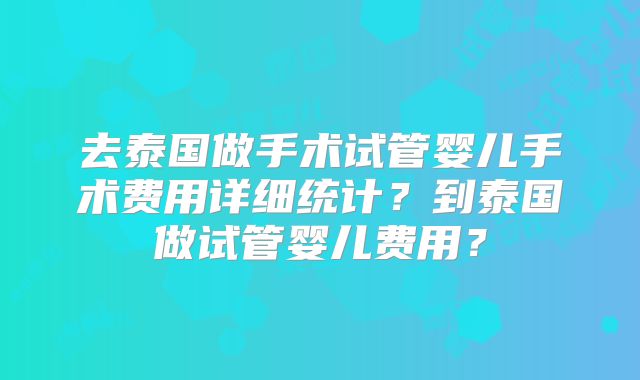 去泰国做手术试管婴儿手术费用详细统计?到泰国做试管婴儿费用?