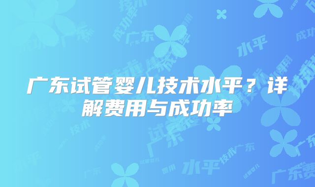广东试管婴儿技术水平？详解费用与成功率