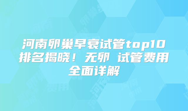河南卵巢早衰试管top10排名揭晓！无卵�试管费用全面详解