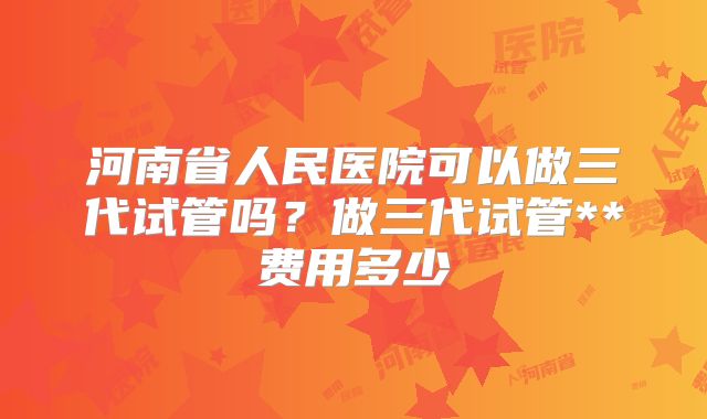 河南省人民医院可以做三代试管吗？做三代试管**费用多少