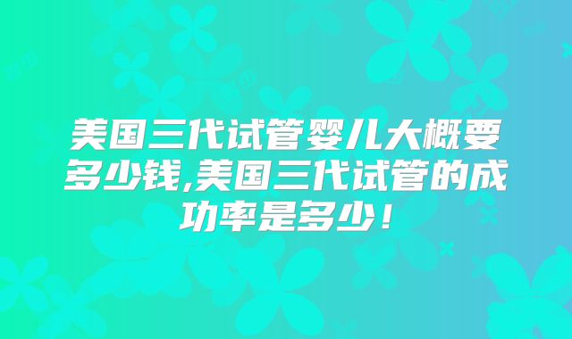 美国三代试管婴儿大概要多少钱,美国三代试管的成功率是多少！