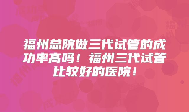 福州总院做三代试管的成功率高吗！福州三代试管比较好的医院！