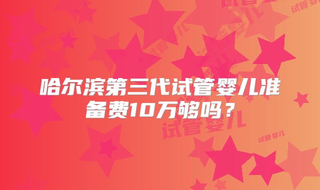 哈尔滨第三代试管婴儿准备费10万够吗?