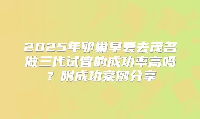 2025年卵巢早衰去茂名做三代试管的成功率高吗?附成功案例分享