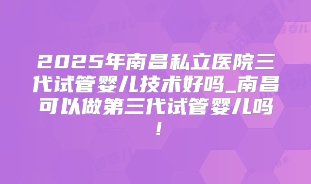 2025年南昌私立医院三代试管婴儿技术好吗_南昌可以做第三代试管婴儿吗！