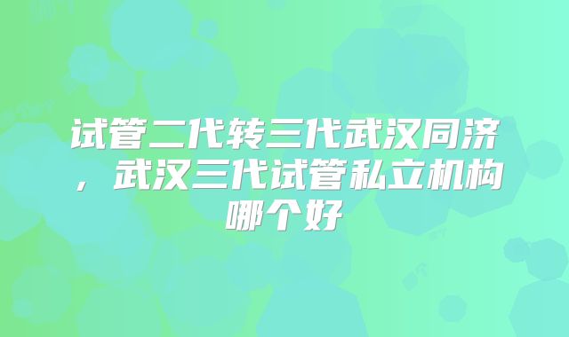 试管二代转三代武汉同济，武汉三代试管私立机构哪个好