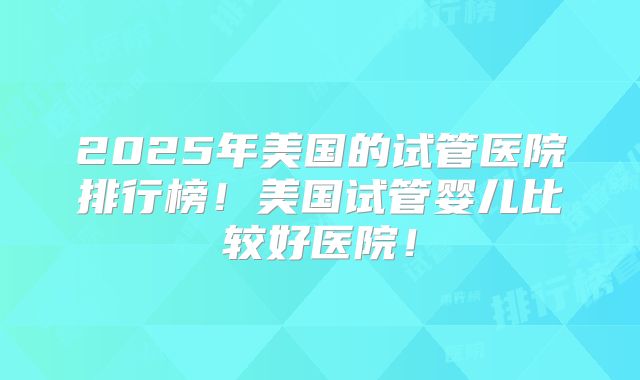 2025年美国的试管医院排行榜！美国试管婴儿比较好医院！