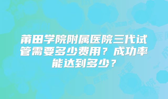 莆田学院附属医院三代试管需要多少费用？成功率能达到多少？