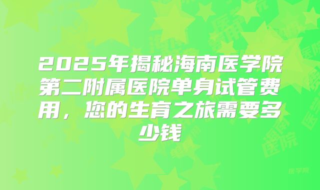 2025年揭秘海南医学院第二附属医院单身试管费用，您的生育之旅需要多少钱